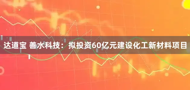 达道宝 善水科技：拟投资60亿元建设化工新材料项目