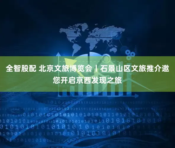 全智股配 北京文旅博览会丨石景山区文旅推介邀您开启京西发现之旅