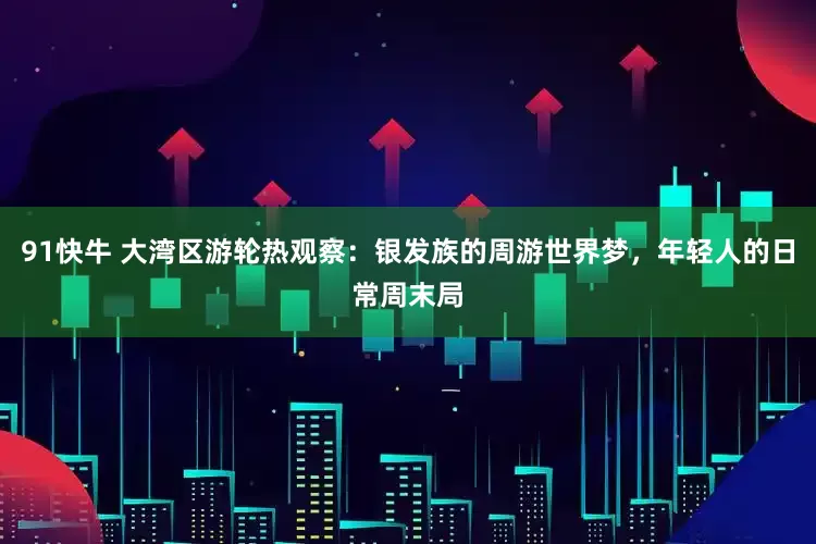 91快牛 大湾区游轮热观察：银发族的周游世界梦，年轻人的日常周末局