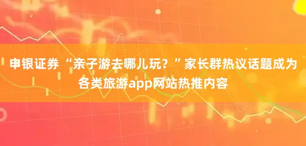 申银证券 “亲子游去哪儿玩？”家长群热议话题成为各类旅游app网站热推内容