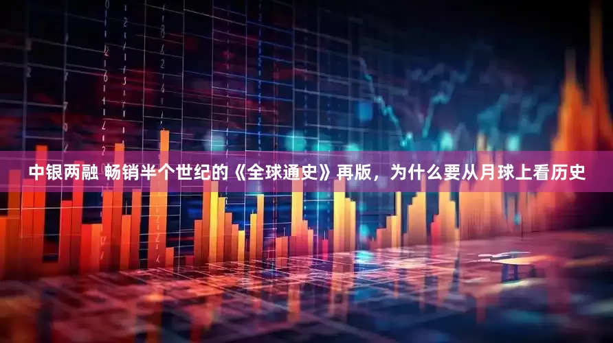 中银两融 畅销半个世纪的《全球通史》再版，为什么要从月球上看历史