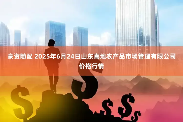 豪资随配 2025年6月24日山东喜地农产品市场管理有限公司价格行情