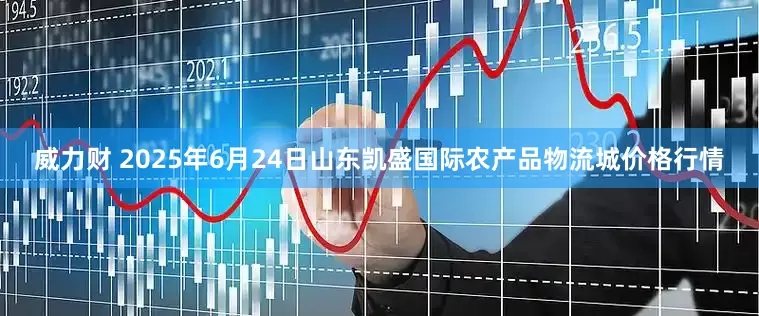 威力财 2025年6月24日山东凯盛国际农产品物流城价格行情