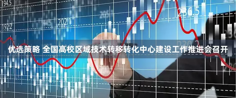 优选策略 全国高校区域技术转移转化中心建设工作推进会召开