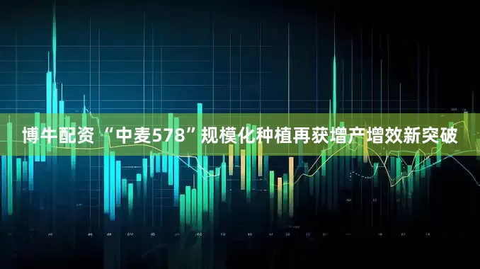 博牛配资 “中麦578”规模化种植再获增产增效新突破