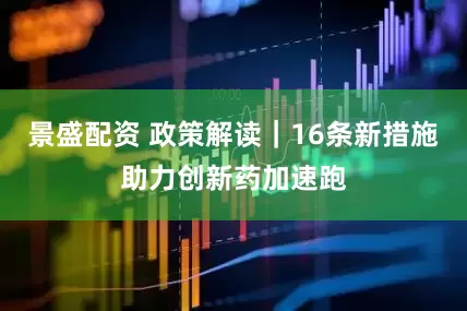 景盛配资 政策解读｜16条新措施助力创新药加速跑
