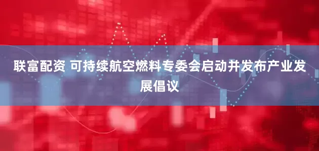 联富配资 可持续航空燃料专委会启动并发布产业发展倡议