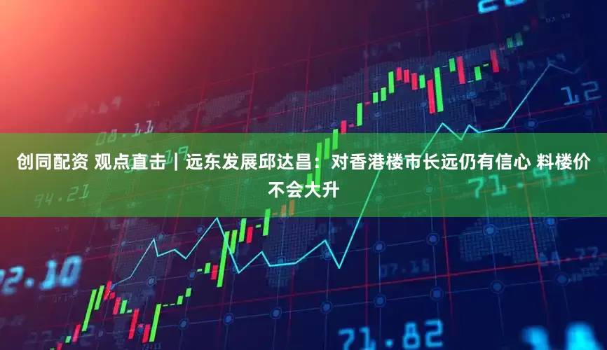 创同配资 观点直击｜远东发展邱达昌：对香港楼市长远仍有信心 料楼价不会大升