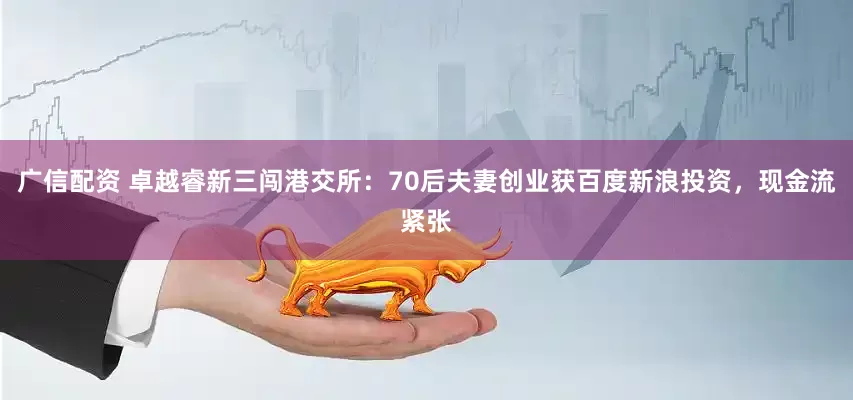 广信配资 卓越睿新三闯港交所：70后夫妻创业获百度新浪投资，现金流紧张