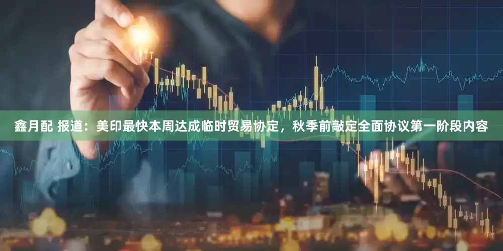 鑫月配 报道：美印最快本周达成临时贸易协定，秋季前敲定全面协议第一阶段内容