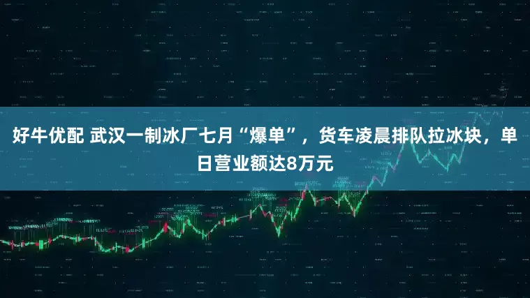 好牛优配 武汉一制冰厂七月“爆单”，货车凌晨排队拉冰块，单日营业额达8万元