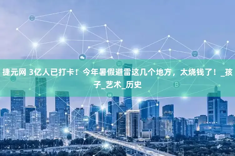 捷元网 3亿人已打卡！今年暑假避雷这几个地方，太烧钱了！_孩子_艺术_历史