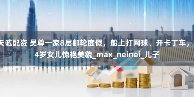 天诚配资 吴尊一家8层邮轮度假，船上打网球、开卡丁车，14岁女儿惊艳美貌_max_neinei_儿子