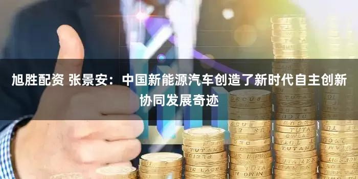 旭胜配资 张景安：中国新能源汽车创造了新时代自主创新协同发展奇迹