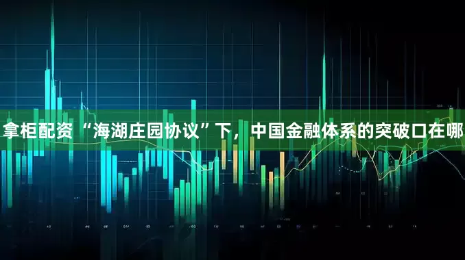 拿柜配资 “海湖庄园协议”下，中国金融体系的突破口在哪