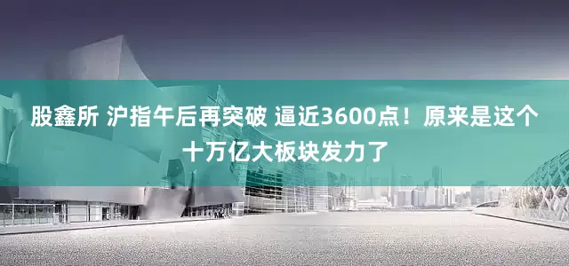 股鑫所 沪指午后再突破 逼近3600点！原来是这个十万亿大板块发力了