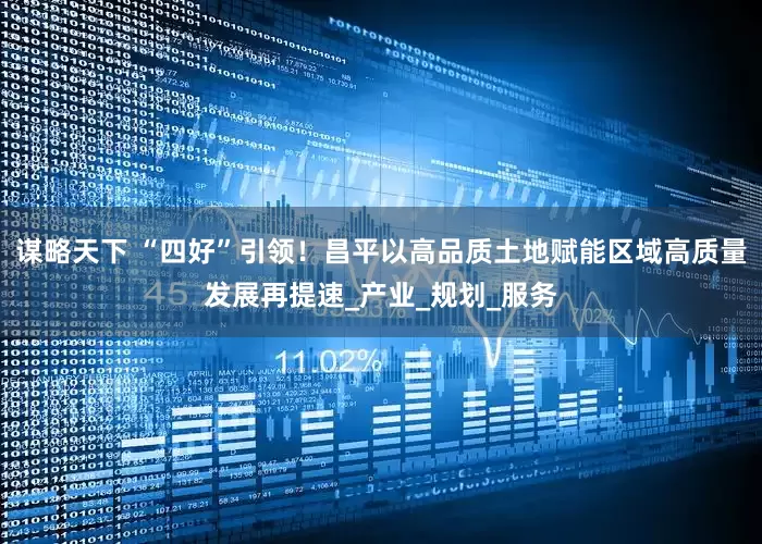 谋略天下 “四好”引领！昌平以高品质土地赋能区域高质量发展再提速_产业_规划_服务