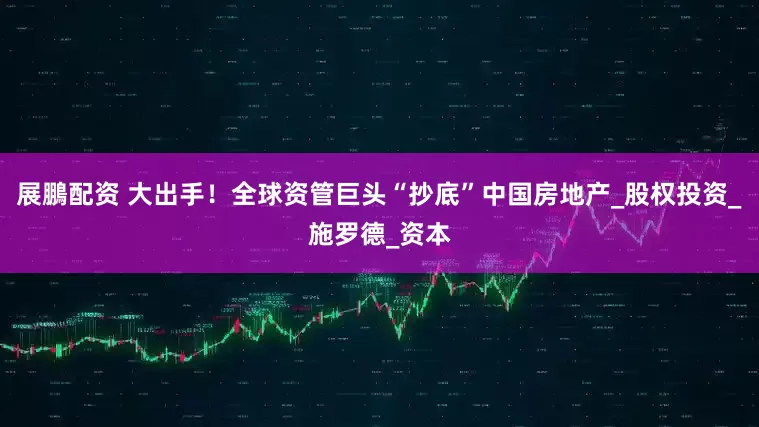 展鵬配资 大出手！全球资管巨头“抄底”中国房地产_股权投资_施罗德_资本