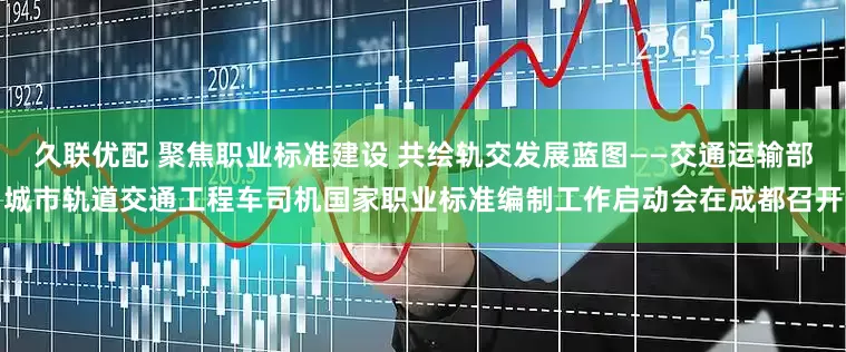 久联优配 聚焦职业标准建设 共绘轨交发展蓝图——交通运输部城市轨道交通工程车司机国家职业标准编制工作启动会在成都召开