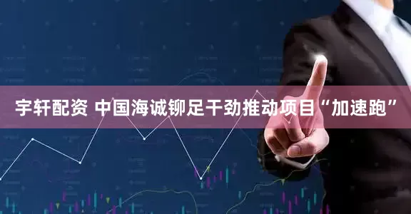 宇轩配资 中国海诚铆足干劲推动项目“加速跑”
