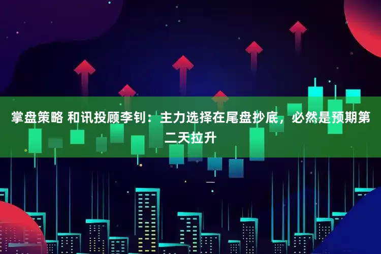 掌盘策略 和讯投顾李钊：主力选择在尾盘抄底，必然是预期第二天拉升