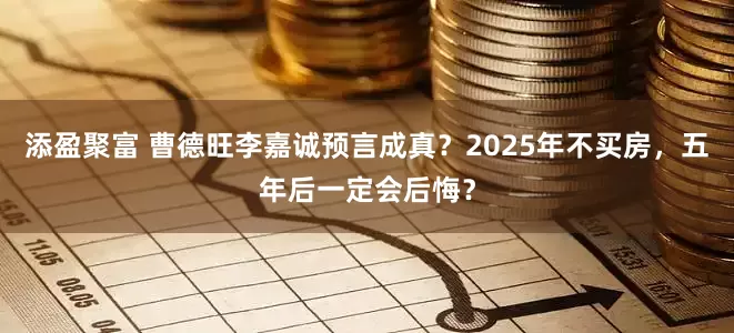 添盈聚富 曹德旺李嘉诚预言成真？2025年不买房，五年后一定会后悔？