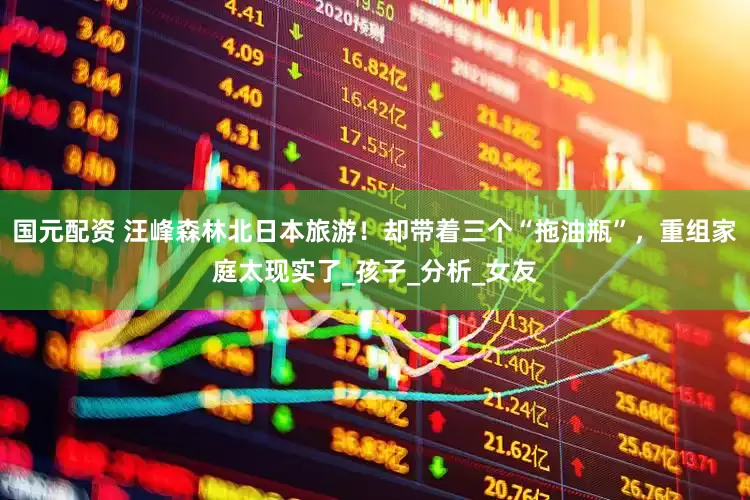 国元配资 汪峰森林北日本旅游！却带着三个“拖油瓶”，重组家庭太现实了_孩子_分析_女友