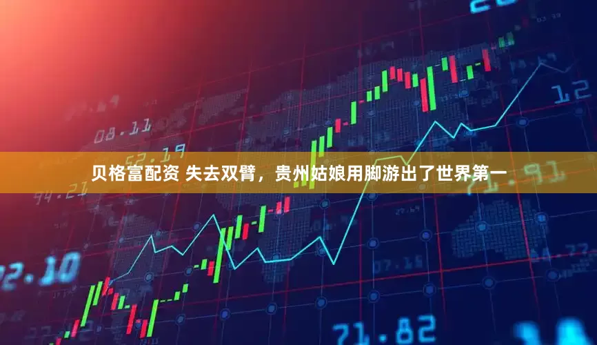 贝格富配资 失去双臂，贵州姑娘用脚游出了世界第一