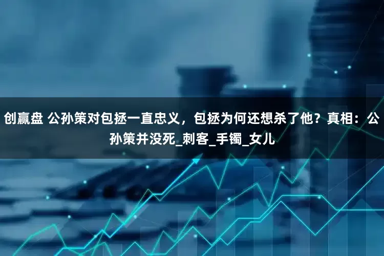 创赢盘 公孙策对包拯一直忠义，包拯为何还想杀了他？真相：公孙策并没死_刺客_手镯_女儿