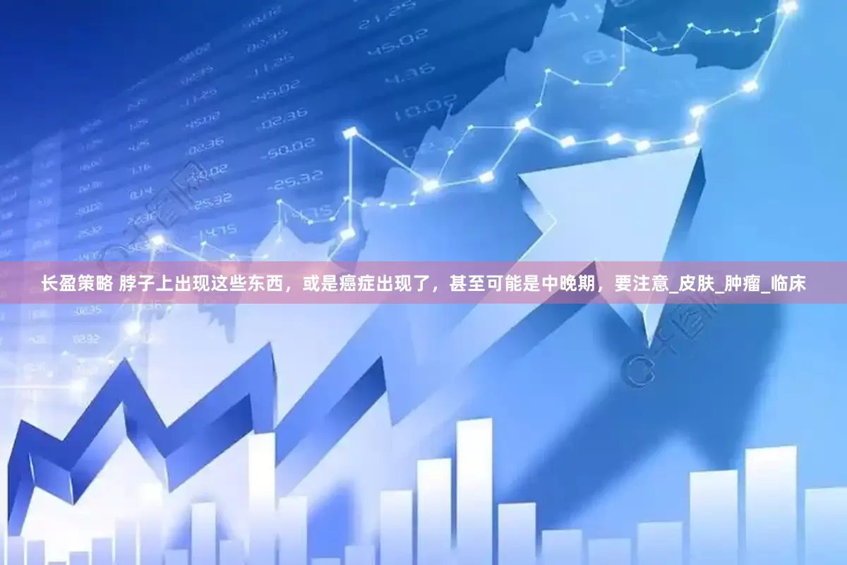 长盈策略 脖子上出现这些东西，或是癌症出现了，甚至可能是中晚期，要注意_皮肤_肿瘤_临床