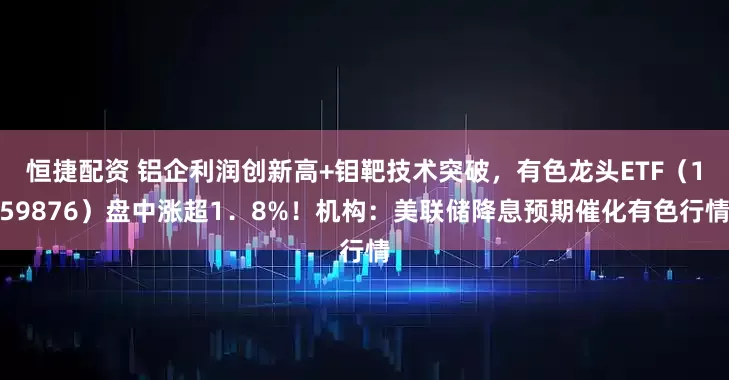 恒捷配资 铝企利润创新高+钼靶技术突破，有色龙头ETF（159876）盘中涨超1．8%！机构：美联储降息预期催化有色行情