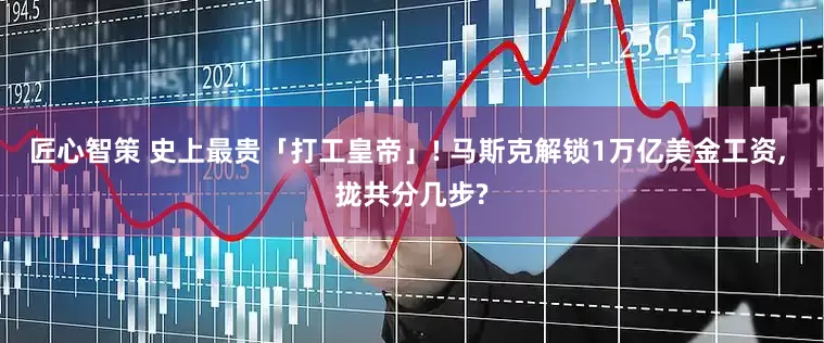 匠心智策 史上最贵「打工皇帝」! 马斯克解锁1万亿美金工资, 拢共分几步?