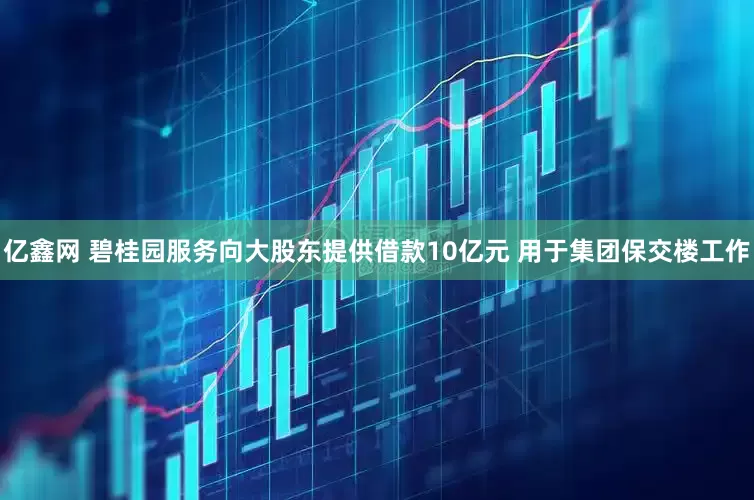亿鑫网 碧桂园服务向大股东提供借款10亿元 用于集团保交楼工作
