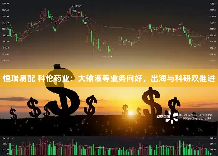 恒瑞易配 科伦药业：大输液等业务向好，出海与科研双推进