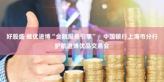 好股盛 做优进博“金融服务引擎”，中国银行上海市分行护航进博优品交易会