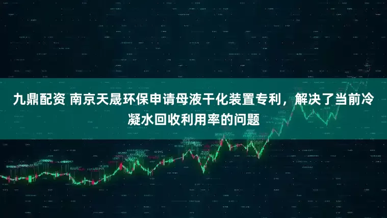 九鼎配资 南京天晟环保申请母液干化装置专利，解决了当前冷凝水回收利用率的问题