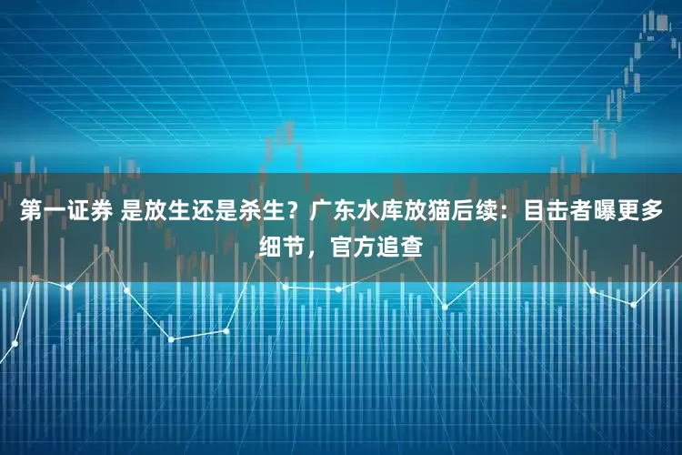 第一证券 是放生还是杀生？广东水库放猫后续：目击者曝更多细节，官方追查