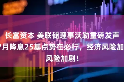 长富资本 美联储理事沃勒重磅发声：7月降息25基点势在必行，经济风险加剧！