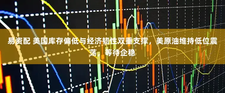 易资配 美国库存偏低与经济韧性双重支撑，美原油维持低位震荡，等待企稳