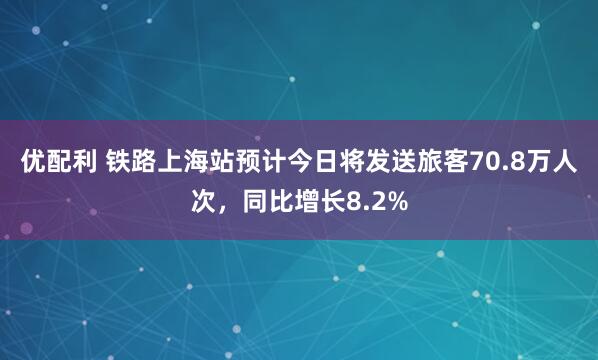 优配利 铁路上海站预计今日将发送旅客70.8万人次，同比增长8.2%