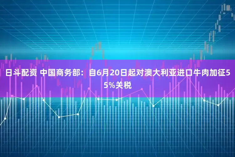 日斗配资 中国商务部：自6月20日起对澳大利亚进口牛肉加征55%关税