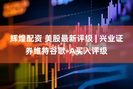 辉煌配资 美股最新评级 | 兴业证券维持谷歌-A买入评级