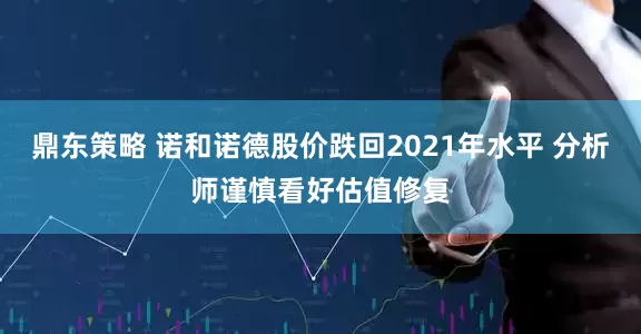 鼎东策略 诺和诺德股价跌回2021年水平 分析师谨慎看好估值修复